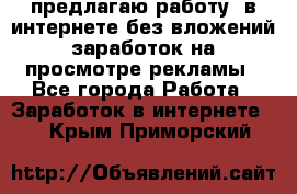 предлагаю работу  в интернете без вложений,заработок на просмотре рекламы - Все города Работа » Заработок в интернете   . Крым,Приморский